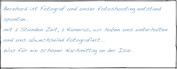 Bernhard ist Fotograf und unser fotoshooting entstand spontan..
mit 2 Stunden Zeit, 2 Kameras, wir haben uns unterhalten und uns abwechselnd fotografiert...
Was für ein schöner Nachmittag an der Isar.

